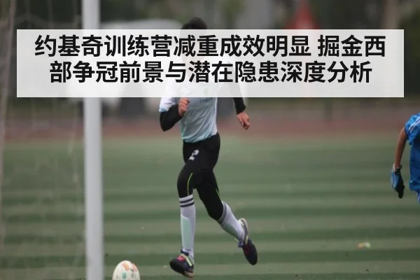 约基奇训练营减重成效明显 掘金西部争冠前景与潜在隐患深度分析