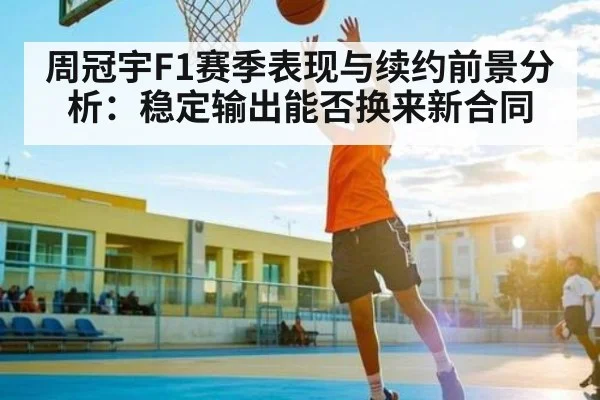 周冠宇F1赛季表现与续约前景分析:稳定输出能否换来新合同